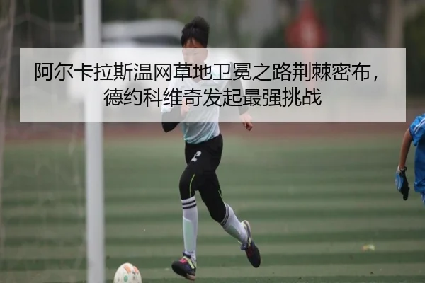 阿尔卡拉斯温网草地卫冕之路荆棘密布，德约科维奇发起最强挑战