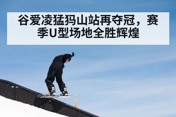 谷爱凌猛犸山站再夺冠，赛季U型场地全胜辉煌